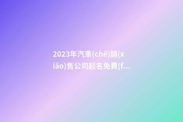 2023年汽車(chē)銷(xiāo)售公司起名免費(fèi) 注冊(cè)汽車(chē)服務(wù)公司起名